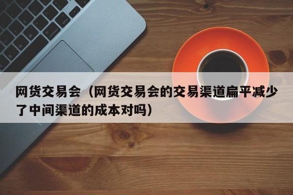 网货交易会（网货交易会的交易渠道扁平减少了中间渠道的成本对吗）