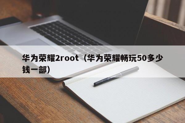 华为荣耀2root（华为荣耀畅玩50多少钱一部）