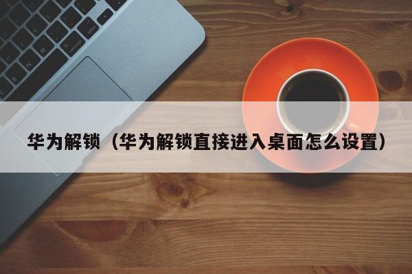 华为解锁（华为解锁直接进入桌面怎么设置）
