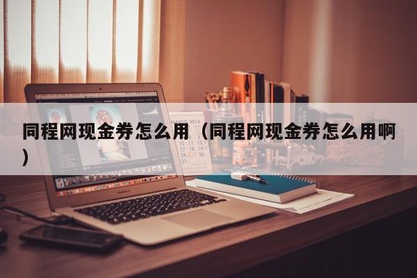 同程网现金券怎么用（同程网现金券怎么用啊）