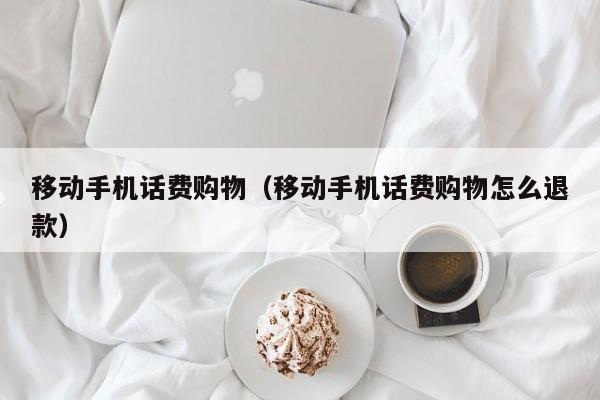 移动手机话费购物（移动手机话费购物怎么退款）