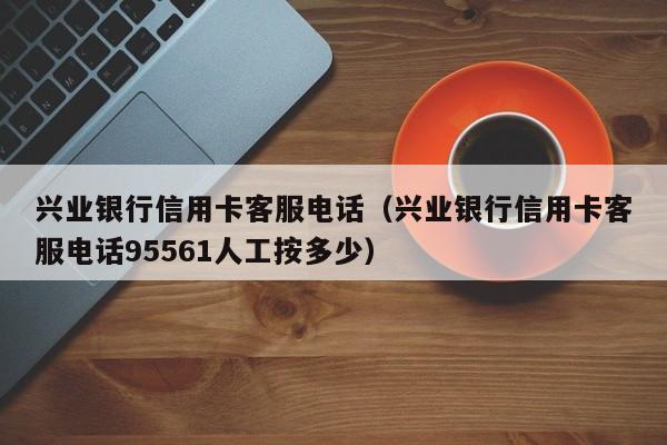 兴业银行信用卡客服电话（兴业银行信用卡客服电话95561人工按多少）