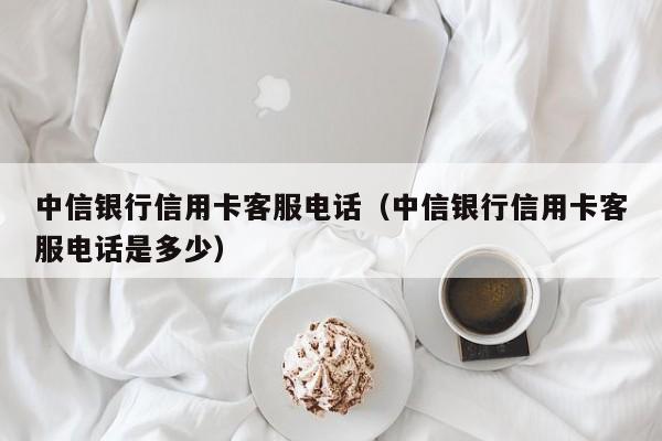 中信银行信用卡客服电话（中信银行信用卡客服电话是多少）