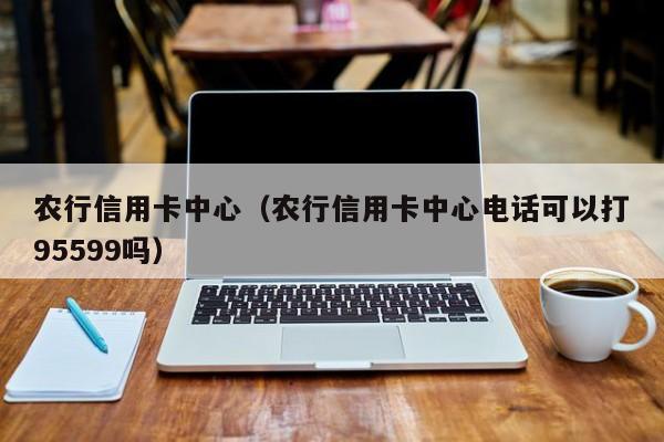 农行信用卡中心（农行信用卡中心电话可以打95599吗）