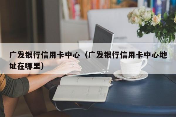 广发银行信用卡中心（广发银行信用卡中心地址在哪里）