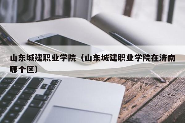 山东城建职业学院（山东城建职业学院在济南哪个区）