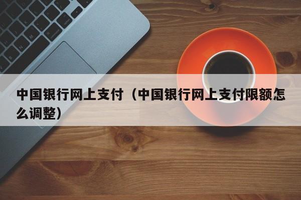 中国银行网上支付（中国银行网上支付限额怎么调整）