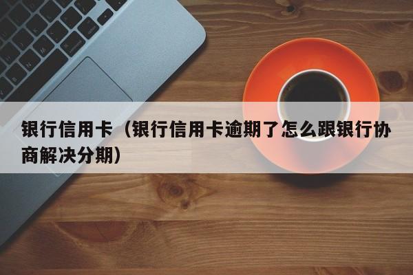银行信用卡（银行信用卡逾期了怎么跟银行协商解决分期）
