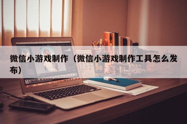 微信小游戏制作（微信小游戏制作工具怎么发布）