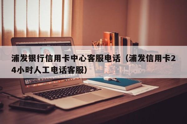 浦发银行信用卡中心客服电话（浦发信用卡24小时人工电话客服）