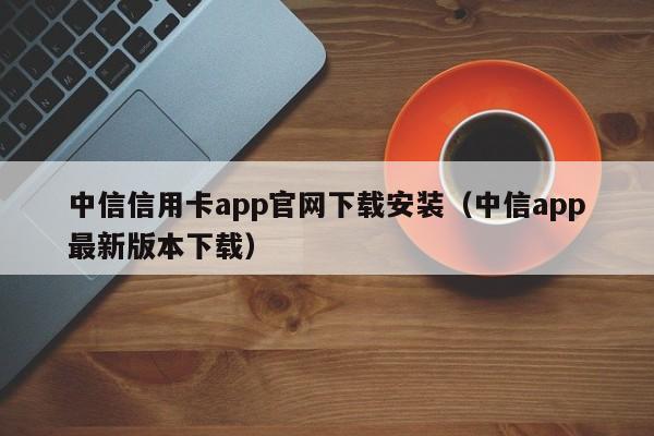 中信信用卡app官网下载安装（中信app最新版本下载）