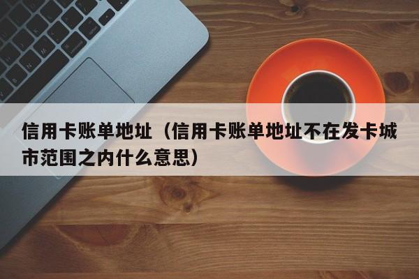 信用卡账单地址（信用卡账单地址不在发卡城市范围之内什么意思）