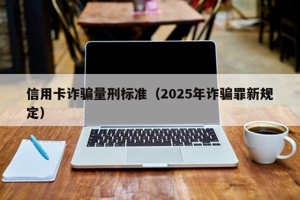 信用卡诈骗量刑标准（2025年诈骗罪新规定）