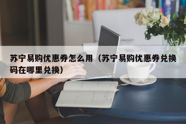 苏宁易购优惠券怎么用（苏宁易购优惠券兑换码在哪里兑换）