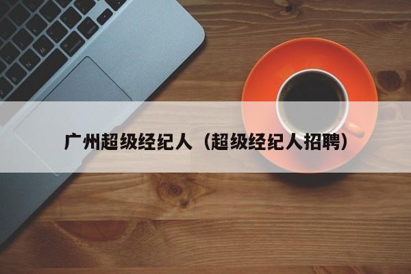 广州超级经纪人（超级经纪人招聘）