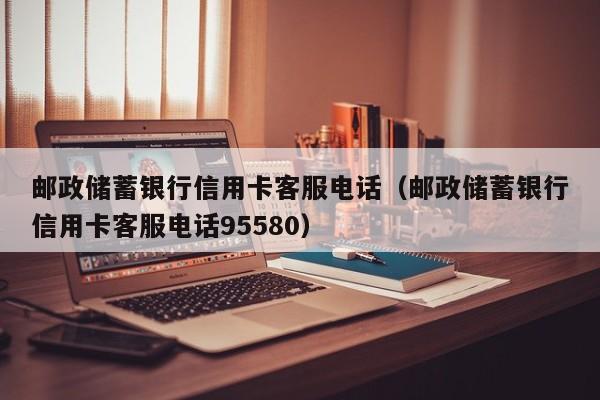 邮政储蓄银行信用卡客服电话（邮政储蓄银行信用卡客服电话95580）