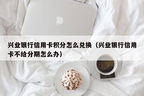 兴业银行信用卡积分怎么兑换（兴业银行信用卡不给分期怎么办）