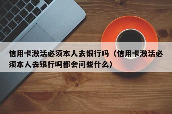 信用卡激活必须本人去银行吗（信用卡激活必须本人去银行吗都会问些什么）