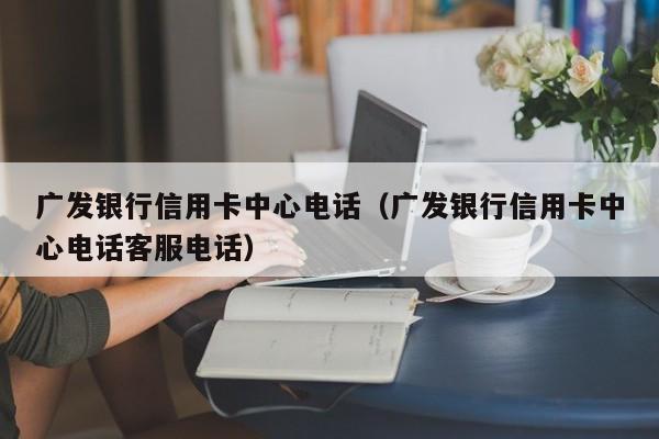 广发银行信用卡中心电话（广发银行信用卡中心电话客服电话）