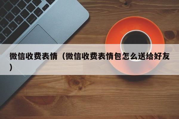 微信收费表情（微信收费表情包怎么送给好友）
