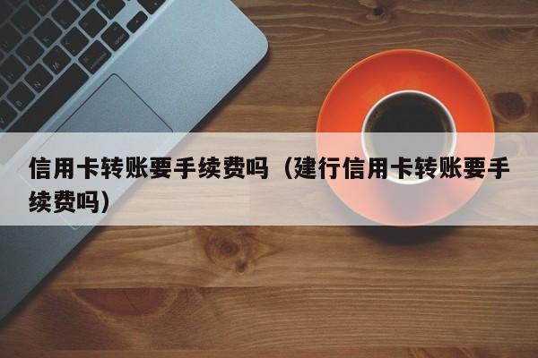 信用卡转账要手续费吗（建行信用卡转账要手续费吗）