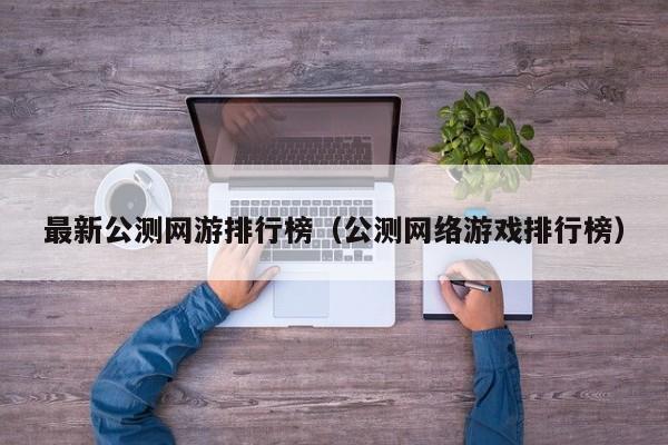 最新公测网游排行榜（公测网络游戏排行榜）