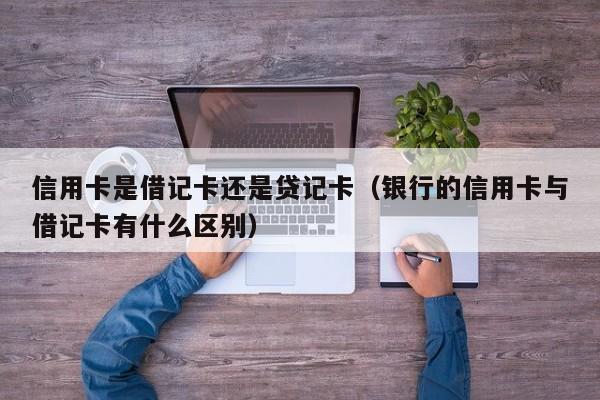 信用卡是借记卡还是贷记卡（银行的信用卡与借记卡有什么区别）