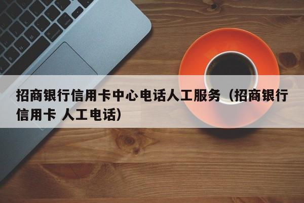 招商银行信用卡中心电话人工服务（招商银行信用卡 人工电话）