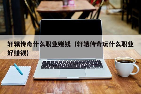 轩辕传奇什么职业赚钱（轩辕传奇玩什么职业好赚钱）