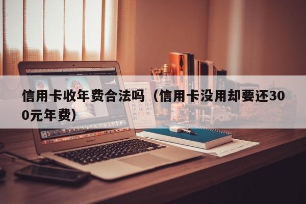 信用卡收年费合法吗（信用卡没用却要还300元年费）