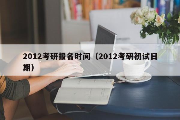 2012考研报名时间（2012考研初试日期）