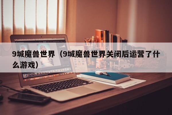 9城魔兽世界（9城魔兽世界关闭后运营了什么游戏）