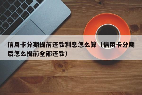 信用卡分期提前还款利息怎么算（信用卡分期后怎么提前全部还款）