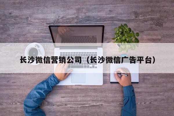 长沙微信营销公司（长沙微信广告平台）