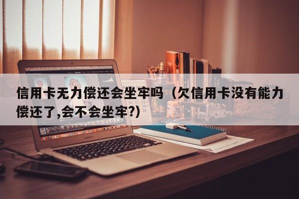 信用卡无力偿还会坐牢吗（欠信用卡没有能力偿还了,会不会坐牢?）