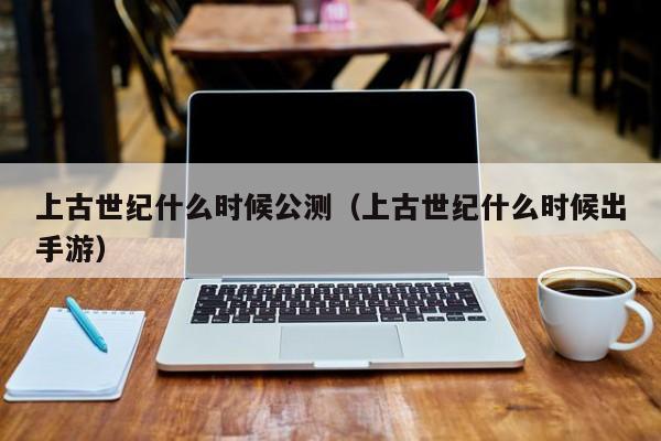 上古世纪什么时候公测（上古世纪什么时候出手游）