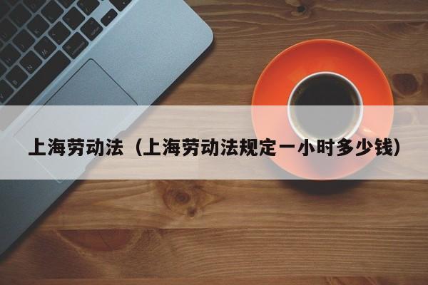 上海劳动法（上海劳动法规定一小时多少钱）