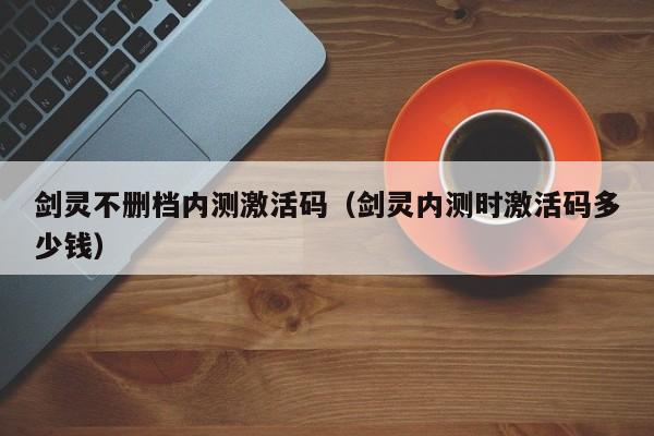 剑灵不删档内测激活码（剑灵内测时激活码多少钱）