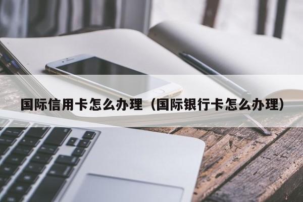 国际信用卡怎么办理（国际银行卡怎么办理）