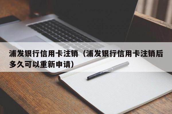 浦发银行信用卡注销（浦发银行信用卡注销后多久可以重新申请）