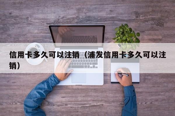 信用卡多久可以注销（浦发信用卡多久可以注销）