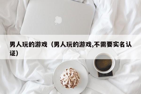 男人玩的游戏（男人玩的游戏,不需要实名认证）