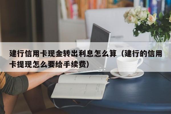 建行信用卡现金转出利息怎么算（建行的信用卡提现怎么要给手续费）