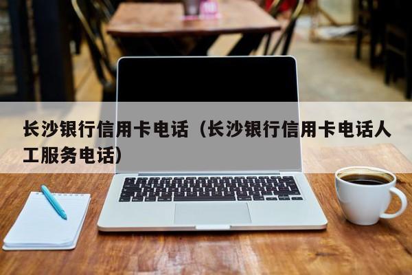 长沙银行信用卡电话（长沙银行信用卡电话人工服务电话）