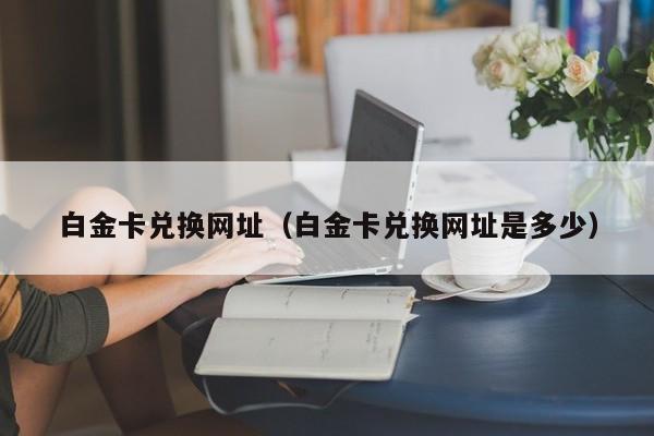 白金卡兑换网址（白金卡兑换网址是多少）