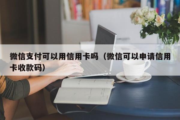 微信支付可以用信用卡吗（微信可以申请信用卡收款码）