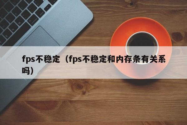 fps不稳定（fps不稳定和内存条有关系吗）