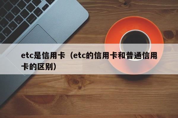etc是信用卡（etc的信用卡和普通信用卡的区别）