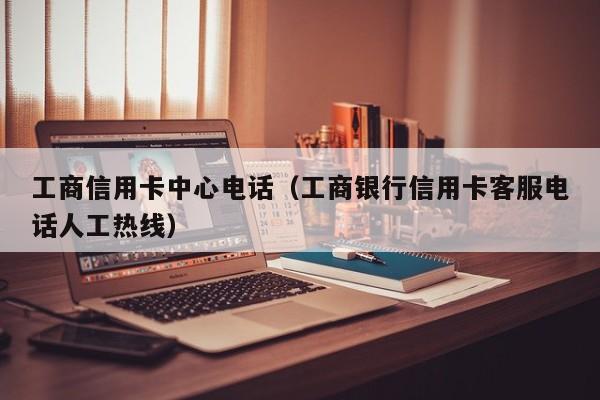 工商信用卡中心电话（工商银行信用卡客服电话人工热线）