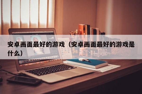 安卓画面最好的游戏（安卓画面最好的游戏是什么）